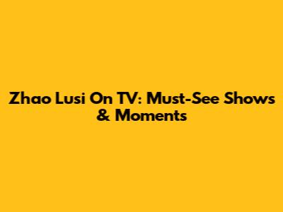 Zhao Lusi On TV: Must-See Shows & Moments