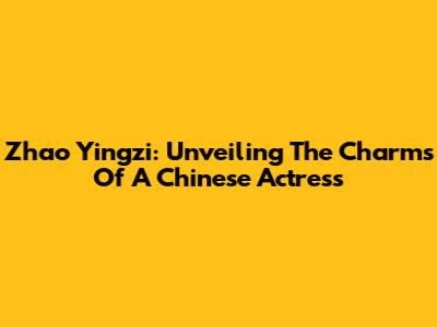 Zhao Yingzi: Unveiling The Charms Of A Chinese Actress