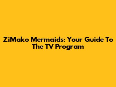 ZiMako Mermaids: Your Guide To The TV Program