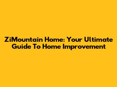 ZiMountain Home: Your Ultimate Guide To Home Improvement