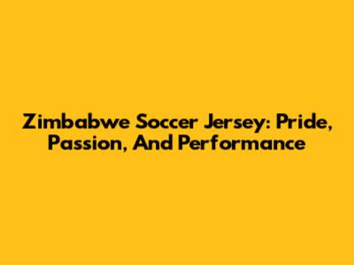 Zimbabwe Soccer Jersey: Pride, Passion, And Performance