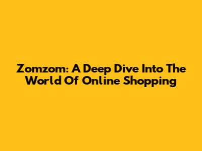 Zomzom: A Deep Dive Into The World Of Online Shopping