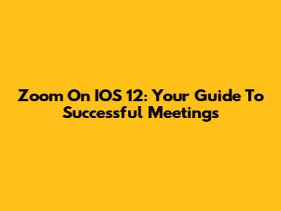 Zoom On IOS 12: Your Guide To Successful Meetings